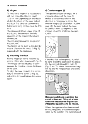 Page 38
38electrolux  installation
b) Hinges
To mount the hinges it is necessary to
drill two holes (dia. 35 mm, depth
12.5-14 mm depending on the depth
of door furniture) on the inner side of
the door. The distance between the
holes hobs fixing centres must be 416
mm.
The distance (B) from upper edge of
the door to the centre of the hole
depends on the adjacent furnitures
dimensions.
The required dimensions are given in
the picture C.
The hinges will be fixed to the door by
means of screws for wood (2-Fig. B)...