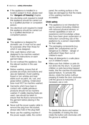 Page 6
6electrolux   safety information  
●If the appliance is installed in a
location subject to frost, please read
the “dangers of freezing ”chapter.
●Any plumbing work required to install
this appliance should be carried out
by a qualified plumber or competent
person.
●Any electrical work required to install
this appliance should be carried out
by a qualified electrician or
competent person.
Use
●This appliance is designed for
domestic use. It must not be used
for purposes other than those for
which it was...
