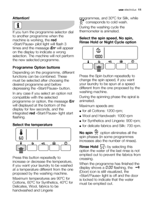 Page 11
use electrolux   11
Attention!
If you turn the programme selector dial
to another programme when the
machine is working, the  red
«Start/Pause» pilot light will flash 3
times and the message  Errwill appear
on the display to indicate a wrong
selection. The machine will not perform
the new selected programme.
Programme Option buttons
Depending on the programme, different
functions can be combined. These
must be selected after choosing the
desired programme and before
depressing the «Start/Pause» button....