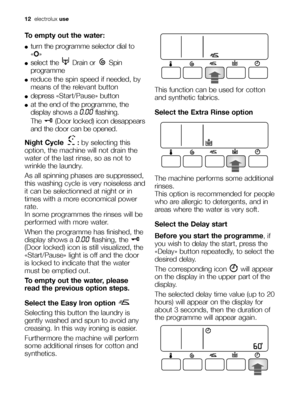 Page 12
12electrolux use
To empty out the water:
●turn the programme selector dial to
«O »
●select the  Drain or  Spin
programme
●reduce the spin speed if needed, by
means of the relevant button
●depress  «Start/Pause» button
●at the end of the programme, the
display shows a 
0.00flashing. 
The  (Door locked) icon desappears
and the door can be opened.
Night Cycle  : by selecting this
option, the machine will not drain the
water of the last rinse, so as not to
wrinkle the laundry. 
As all spinning phases are...