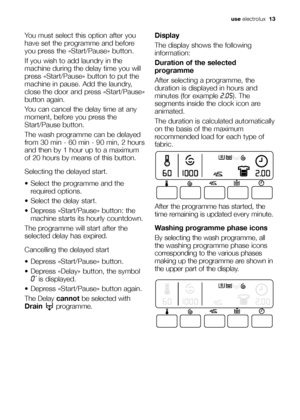 Page 13
use electrolux   13
You must select this option after you
have set the programme and before
you press the «Start/Pause» button.
If you wish to add laundry in the
machine during the delay time you will
press «Start/Pause» button to put the
machine in pause. Add the laundry,
close the door and press «Start/Pause»
button again.
You can cancel the delay time at any
moment, before you press the
Start/Pause button.
The wash programme can be delayed
from 30 min - 60 min - 90 min, 2 hours
and then by 1 hour up...