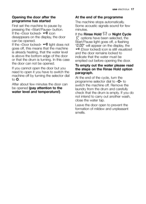 Page 17
use electrolux   17
Opening the door after the
programme has started
First set the machine to pause by
pressing the «Start/Pause» button.
If the «Door locked»  icon
desappears on the display, the door
can be opened.
If the «Door locked» light does not
goes off, this means that the machine
is already heating, that the water level
is above the bottom edge of the door
or that the drum is turning. In this case
the door can not be opened.
If you cannot open the door but you
need to open it you have to switch...