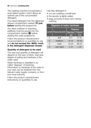 Page 20
20electrolux washing hints
The washing machine incorporates a
recirculation system which allows an
optimal use of the concentrated
detergent.
Pour liquid detergent into the dispenser
drawer compartment marked  just
before starting the programme.
Any fabric softener or starching
additives must be poured into the
compartment marked  before
starting the wash programme.
Follow the product manufacturer’s
recommendations on quantities to use
and  do not exceed the «MAX» mark
in the detergent dispenser...