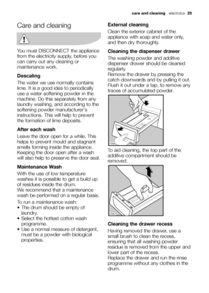 Page 25
care and cleaning electrolux  25
Care and cleaning
You must DISCONNECT the appliance
from the electricity supply, before you
can carry out any cleaning or
maintenance work.
Descaling
The water we use normally contains
lime. It is a good idea to periodically
use a water softening powder in the
machine. Do this separately from any
laundry washing, and according to the
softening powder manufacturers
instructions. This will help to prevent
the formation of lime deposits.
After each wash
Leave the door open...