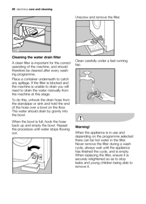 Page 26
26electrolux care and cleaning
Cleaning the water drain filter
A clean filter is important for the correct
operating of the machine, and should
therefore be cleaned after every wash-
ing programme.
Place a container underneath to catch
any spillage. If the filter is blocked and
the machine is unable to drain you will
need to drain the water manually from
the machine at this stage. 
To do this, unhook the drain hose from
the standpipe or sink and hold the end
of the hose over a bowl on the floor.
The...