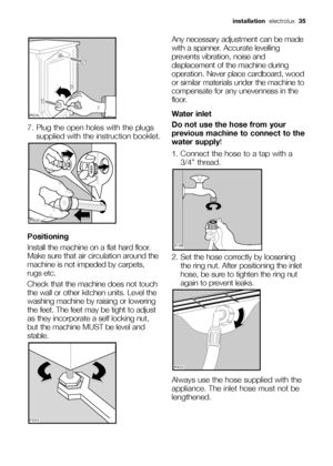 Page 35
installationelectrolux  35
7. Plug the open holes with the plugs
supplied with the instruction booklet.
Positioning
Install the machine on a flat hard floor.
Make sure that air circulation around the
machine is not impeded by carpets,
rugs etc. 
Check that the machine does not touch
the wall or other kitchen units. Level the
washing machine by raising or lowering
the feet. The feet may be tight to adjust
as they incorporate a self locking nut,
but the machine MUST be level and
stable.

 \f

...