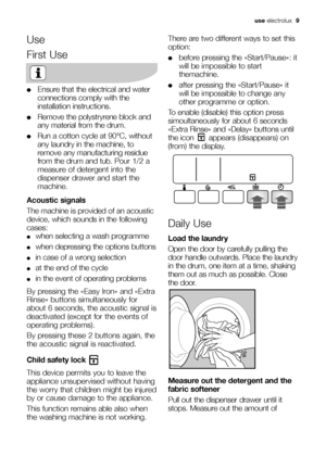 Page 9
use electrolux   9
Use
First Use
●Ensure that the electrical and water
connections comply with the
installation instructions.
●Remove the polystryrene block and
any material from the drum.
●Run a cotton cycle at 90°C, without
any laundry in the machine, to
remove any manufacturing residue
from the drum and tub. Pour 1/2 a
measure of detergent into the
dispenser drawer and start the
machine.
Acoustic signals
The machine is provided of an acoustic
device, which sounds in the following
cases:
●when...