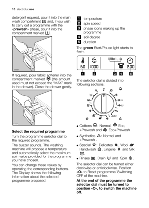 Page 10
10electrolux use
detergent required, pour it into the main
wash compartment  and, if you wish
to carry out a programme with the
«prewash » phase, pour it into the
compartment marked  .
If required, pour fabric softener into the
compartment marked  (the amount
used must not exceed the “MAX” mark
in the drawer). Close the drawer gently.
Select the required programme
Turn the programme selector dial to
the required programme. 
The buzzer sounds. The washing
machine will propose a temperature
and...