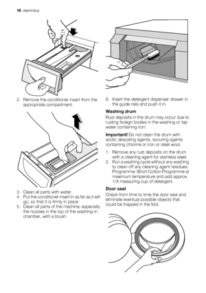 Page 162. Remove the conditioner insert from the
appropriate compartment.
3. Clean all parts with water.
4. Put the conditioner insert in as far as it will
go, so that it is firmly in place
5. Clean all parts of the machine, especially
the nozzles in the top of the washing-in
chamber, with a brush.
6. Insert the detergent dispenser drawer in
the guide rails and push it in.
Washing drum
Rust deposits in the drum may occur due to
rusting foreign bodies in the washing or tap
water containing iron.
Important! Do...