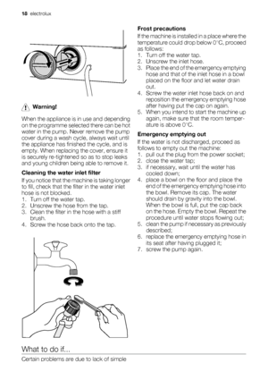 Page 18Warning!
When the appliance is in use and depending
on the programme selected there can be hot
water in the pump. Never remove the pump
cover during a wash cycle, always wait until
the appliance has finished the cycle, and is
empty. When replacing the cover, ensure it
is securely re-tightened so as to stop leaks
and young children being able to remove it.
Cleaning the water inlet filter
If you notice that the machine is taking longer
to fill, check that the filter in the water inlet
hose is not blocked....