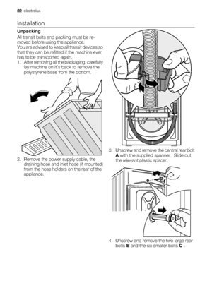 Page 22Installation
Unpacking
All transit bolts and packing must be re-
moved before using the appliance.
You are advised to keep all transit devices so
that they can be refitted if the machine ever
has to be transported again.
1. After removing all the packaging, carefully
lay machine on it’s back to remove the
polystyrene base from the bottom.
2. Remove the power supply cable, the
draining hose and inlet hose (if mounted)
from the hose holders on the rear of the
appliance.
3. Unscrew and remove the central...