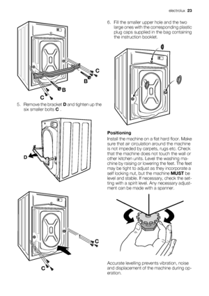 Page 23BBC
C
5. Remove the bracket D and tighten up the
six smaller bolts C .
D
CC
6. Fill the smaller upper hole and the two
large ones with the corresponding plastic
plug caps supplied in the bag containing
the instruction booklet.
Positioning
Install the machine on a flat hard floor. Make
sure that air circulation around the machine
is not impeded by carpets, rugs etc. Check
that the machine does not touch the wall or
other kitchen units. Level the washing ma-
chine by raising or lowering the feet. The feet...