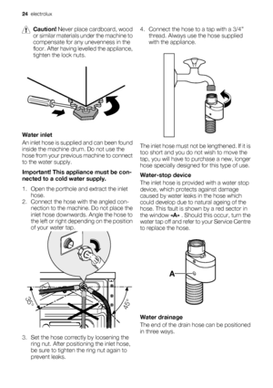 Page 24Caution! Never place cardboard, wood
or similar materials under the machine to
compensate for any unevenness in the
floor. After having levelled the appliance,
tighten the lock nuts.
Water inlet
An inlet hose is supplied and can been found
inside the machine drum. Do not use the
hose from your previous machine to connect
to the water supply.
Important! This appliance must be con-
nected to a cold water supply.
1. Open the porthole and extract the inlet
hose.
2. Connect the hose with the angled con-...