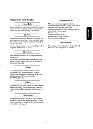 Page 13ENGLISH
13
Programme information
Washing programme for machine washable wool as
well as for hand washable woollens and delicate
fabrics with the “hand washing” care symbol.
With this programme it is possible to rinse and spin
cotton garments which have been washed by hand.
The machine performs 3 rinses, followed by a final
spin at 1200 r.p.m.
You can reduce the speed by means of button  to
adapt it to the fabrics to be spun.
Hand washed garments can be softened with this
programme.
The machine performs 1...