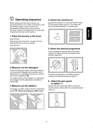 Page 17ENGLISH
17
4. Switch the machine on
To switch the machine on, press the ON/OFF button
:
the mains-on light comes on. The display will
show three flashing dashes or a blinking zero.
5. Select the desired programme
Turn the programme selector dial to the desired
position: the display will show the duration of the
selected programme.
The lights corresponding to the different phases
making up the selected programme light on. 
6. Select the spin speed 
or option 
Depress the spin speed button  to choose the...