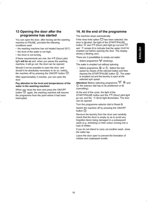 Page 19ENGLISH
13 Opening the door after the
programme has started
You can open the door, after having set the washing
machine to PAUSE, provided the following
conditions exist:
• the washing machine has not heated beyond 55°C;
• the level of the water is not high;
• the drum is not turning.
If these requirements are met, the (Door) pilot
light will be onand, when you pause the washing
machine, it will go out: the door can be opened.
Should it not be possible to open the door, and
should it be absolutely...