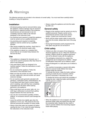 Page 3ENGLISH
Warnings
Installation
• All internal packing must be removed before using
the appliance. Serious damage may be caused to
the machine or adjacent furniture if the protective
transit devices are not removed or are not
completely removed. Refer to the relevant
paragraph in the instruction book.
• Any electrical work required to install this appliance
must be carried out by a qualified electrician.
• Any plumbing work required to install this
appliance must be carried out by a qualified
plumber.
•...
