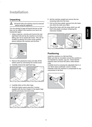 Page 5ENGLISH
Installation
5
Unpacking
All transit bolts and packing must be removed
before using the appliance.
You are advised to keep all transit devices so that
they can be refitted if the machine ever has to be
transported again.
1. Using a spanner, unscrew and remove the rear
right-hand bolt and lay the machine on its back,
taking care not to squash the hoses. This can be
avoided by placing one of the corner packing
pieces between the machine and the floor.
2. Remove the polystyrene base and take off...