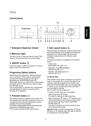 Page 9ENGLISH
9
Use

 






	

 


		



	



Control panel
1 Detergent dispenser drawer
2 Mains-on light
This light comes on when the ON/OFF button  is
pressed, and goes out when it is pressed again.
3 ON/OFF button 
Press this button to switch the machine on. Press it
again to switch the machine off.
Programme Option buttons
Depending on the programme, different functions
can be combined. These must be selected after
choosing the desired...