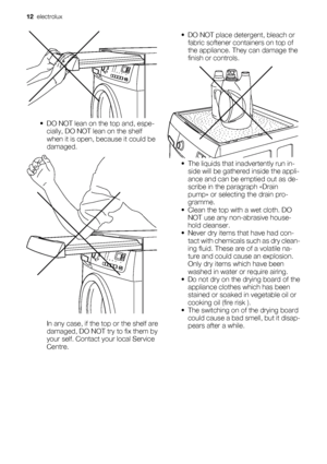 Page 12• DO NOT lean on the top and, espe-
cially, DO NOT lean on the shelf
when it is open, because it could be
damaged.
In any case, if the top or the shelf are
damaged, DO NOT try to fix them by
your self. Contact your local Service
Centre.• DO NOT place detergent, bleach or
fabric softener containers on top of
the appliance. They can damage the
finish or controls.
• The liquids that inadvertently run in-
side will be gathered inside the appli-
ance and can be emptied out as de-
scribe in the paragraph...