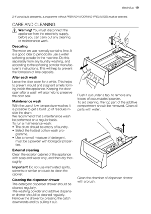 Page 192) If using liquid detergents, a programme without PREWASH (VOORWAS-PRELAVAGE) must be selected.
CARE AND CLEANING
Warning! You must disconnect the
appliance from the electricity supply,
before you can carry out any cleaning
or maintenance work.
Descaling
The water we use normally contains lime. It
is a good idea to periodically use a water
softening powder in the machine. Do this
separately from any laundry washing, and
according to the softening powder manufac-
turers instructions. This will help to...