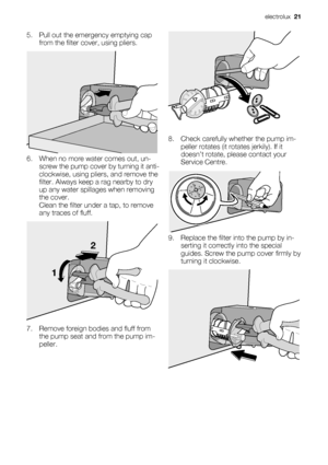 Page 215. Pull out the emergency emptying cap
from the filter cover, using pliers.
6. When no more water comes out, un-
screw the pump cover by turning it anti-
clockwise, using pliers, and remove the
filter. Always keep a rag nearby to dry
up any water spillages when removing
the cover.
Clean the filter under a tap, to remove
any traces of fluff.
12
7. Remove foreign bodies and fluff from
the pump seat and from the pump im-
peller.
8. Check carefully whether the pump im-
peller rotates (it rotates jerkily). If...