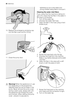 Page 2210. Replace the emergency emptying cap
into the filter cover and fix it firmly.
11. Close the pump door.
Warning! When the appliance is in use
and depending on the programme
selected there can be hot water in the
pump. Never remove the pump cover
during a wash cycle, always wait until
the appliance has finished the cycle,
and is empty. When refitting the pump
cover , ensure it is securely re-tightened so as to stop leaks and
young children being able to remove it.
Cleaning the water inlet filters
If you...