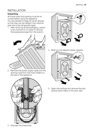 Page 27INSTALLATION
Unpacking
All transit bolts and packing must be re-
moved before using the appliance.
You are advised to keep all transit devices
so that they can be refitted if the machine
ever has to be transported again.
1. After removing all the packaging, careful-
ly lay machine on it’s back to remove
the polystyrene base from the bottom.
2. Remove the power supply cable and the
draining hose from the hose holders on
the rear of the appliance.
3. Unscrew the three bolts.4. Slide out the relevant...