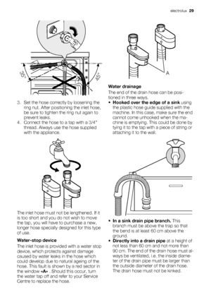 Page 293. Set the hose correctly by loosening the
ring nut. After positioning the inlet hose,
be sure to tighten the ring nut again to
prevent leaks.
4. Connect the hose to a tap with a 3/4”
thread. Always use the hose supplied
with the appliance.
The inlet hose must not be lengthened. If it
is too short and you do not wish to move
the tap, you will have to purchase a new,
longer hose specially designed for this type
of use.
Water-stop device
The inlet hose is provided with a water stop
device, which protects...