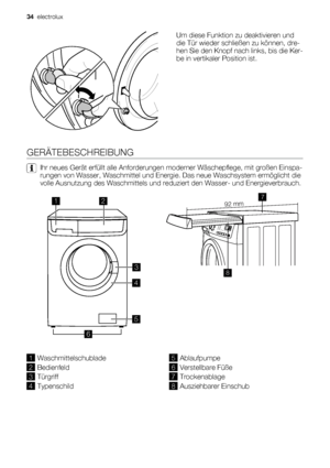 Page 34Um diese Funktion zu deaktivieren und
die Tür wieder schließen zu können, dre-
hen Sie den Knopf nach links, bis die Ker-
be in vertikaler Position ist.
GERÄTEBESCHREIBUNG
Ihr neues Gerät erfüllt alle Anforderungen moderner Wäschepflege, mit großen Einspa-
rungen von Wasser, Waschmittel und Energie. Das neue Waschsystem ermöglicht die
volle Ausnutzung des Waschmittels und reduziert den Wasser- und Energieverbrauch.
12
3
4
5
6
 92 mm
87
1Waschmittelschublade
2Bedienfeld
3Türgriff
4Typenschild...