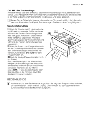 Page 35CALIMA - Die Trockenablage
Ihr Gerät verfügt über eine einfach zu bedienende Trockenablage mit ausziehbarem Ein-
schub. Diese Ablage hilft Ihnen beim Trocknen gewaschener Textilien und ist insbesonde-
re für Wolle und sehr empfindliche Stoffe wie Dessous und Seide geeignet.
Lesen Sie die Sicherheitshinweise, die praktischen Tipps und natürlich die Informatio-
nen zum Arbeitsablauf im Kapitel „Trockenablage - Textilien trocknen“ sorgfältig durch.
Waschmittelschublade
 Fach für Waschmittel für die...