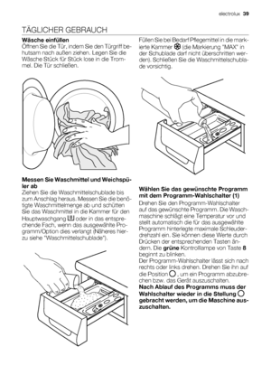 Page 39TÄGLICHER GEBRAUCH
Wäsche einfüllen
Öffnen Sie die Tür, indem Sie den Türgriff be-
hutsam nach außen ziehen. Legen Sie die
Wäsche Stück für Stück lose in die Trom-
mel. Die Tür schließen.
Messen Sie Waschmittel und Weichspü-
ler ab
Ziehen Sie die Waschmittelschublade bis
zum Anschlag heraus. Messen Sie die benö-
tigte Waschmittelmenge ab und schütten
Sie das Waschmittel in die Kammer für den
Hauptwaschgang 
 oder in das entspre-
chende Fach, wenn das ausgewählte Pro-
gramm/Option dies verlangt (Näheres...