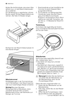 Page 52Spülen Sie die Schublade unter einem Was-
serhahn aus, um alle Waschmittelrückstän-
de zu entfernen.
Um die Reinigung zu vereinfachen, können
Sie den oberen Teil des Pflegemittelfachs ab-
nehmen. Alle Teile mit Wasser reinigen.
Die Kammer der Waschmittelschublade mit
einer Bürste reinigen.
Wäschetrommel
Rostablagerungen in der Trommel können
durch Fremdkörper in der Waschmaschine
oder durch eisenhaltiges Wasser entstehen.
Wichtig! Benutzen Sie keine
Reinigungsmittel auf Säurebasis, keine
chlorierten...