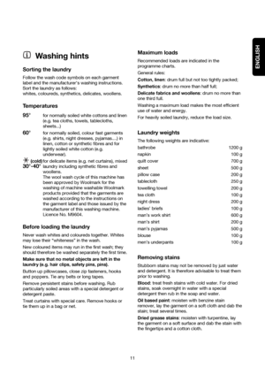 Page 11ENGLISH
11
Washing hints
Sorting the laundry
Follow the wash code symbols on each garment
label and the manufacturer’s washing instructions.
Sort the laundry as follows:
whites, coloureds, synthetics, delicates, woollens.
Temperatures
95°
for normally soiled white cottons and linen
(e.g. tea cloths, towels, tablecloths,
sheets...)
60°for normally soiled, colour fast garments
(e.g. shirts, night dresses, pyjamas....) in
linen, cotton or synthetic fibres and for
lightly soiled white cotton (e.g....