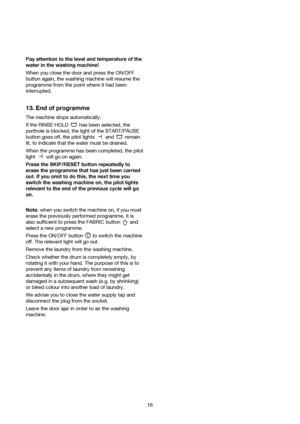 Page 16Pay attention to the level and temperature of the
water in the washing machine!
When you close the door and press the ON/OFF
button again, the washing machine will resume the
programme from the point where it had been
interrupted.
13. End of programme
The machine stops automatically.
If the RINSE HOLD  has been selected, the
porthole is blocked, the light of the START/PAUSE
button goes off, the pilot lights  and  remain
lit, to indicate that the water must be drained.
When the programme has been...