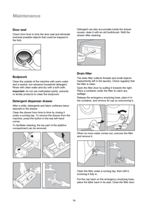 Page 1818
Maintenance
Door seal
Check from time to time the door seal and eliminate
eventual possible objects that could be trapped in
the fold.
Bodywork
Clean the outside of the machine with warm water
and a neutral, non-abrasive household detergent.
Rinse with clean water and dry with a soft cloth.
Important:do not use methylated spirits, solvents
or similar products to clean the bodywork.
Detergent dispenser drawer
After a while, detergents and fabric softeners leave
deposits in the drawer.
Clean the drawer...