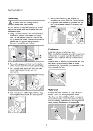 Page 55
ENGLISH
Installation
Unpacking
All transit bolts and packing must be
removed before using the appliance.
You are advised to keep all transit devices so that
they can be refitted if the machine ever has to be
transported again.
1. Using a spanner, unscrew and remove the two
rear bottom screws. Slide out the two plastic
pins. Lay the machine on its back, taking care
not to squash the hoses. This can be avoided by
placing one of the corner packing pieces
between the machine and the floor.
2. Remove the...