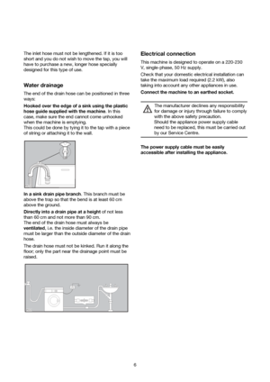 Page 66 The inlet hose must not be lengthened. If it is too
short and you do not wish to move the tap, you will
have to purchase a new, longer hose specially
designed for this type of use.
Water drainage
The end of the drain hose can be positioned in three
ways:
Hooked over the edge of a sink using the plastic
hose guide supplied with the machine. In this
case, make sure the end cannot come unhooked
when the machine is emptying.
This could be done by tying it to the tap with a piece
of string or attaching it...