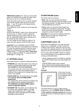 Page 9ENGLISH
RINSE HOLD position : when you choose this
option, the machine will not drain the water of the
last rinse, so as not to wrinkle the laundry.
At the end of the cycle the door is locked, the light
of the START/PAUSE button goes off, the pilot
lights  and  remain lit, to indicate that the
water must be drained.
To complete the cycle, choose one of the following
options:
 Drain :
Press the SKIP/RESET button once, all the leds are
off, then press  button in order to select the
desired programme. If...