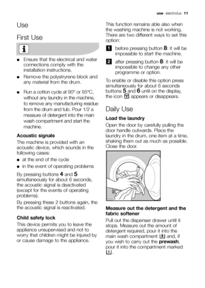 Page 11Use
First Use
●Ensure that the electrical and water
connections comply with the
installation instructions.
●Remove the polystryrene block and
any material from the drum.
●Run a cotton cycle at 90° or 95°C,
without any laundry in the machine,
to remove any manufacturing residue
from the drum and tub. Pour 1/2 a
measure of detergent into the main
wash compartment and start the
machine.
Acoustic signals
The machine is provided with an
acoustic device, which sounds in the
following cases:
●at the end of the...