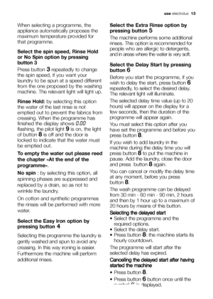 Page 13use electrolux  13
When selecting a programme, the
appliance automatically proposes the
maximum temperature provided for
that programme.
Select the spin speed, Rinse Hold
or No Spin option 
by pressing
button 3
Press button 3repeatedly to change
the spin speed, if you want your
laundry to be spun at a speed different
from the one proposed by the washing
machine. The relevant light will light up.
Rinse Hold:by selecting this option
the water of the last rinse is not
emptied out to prevent the fabrics...