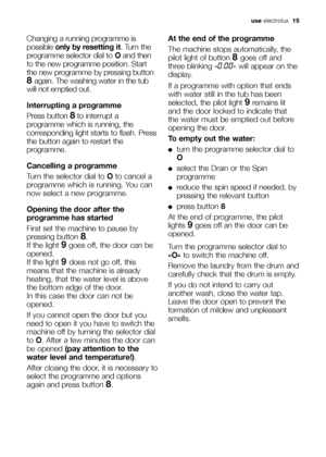 Page 15use electrolux  15
Changing a running programme is
possible only by resetting it. Turn the
programme selector dial to Oand then
to the new programme position. Start
the new programme by pressing button
8 again. The washing water in the tub
will not emptied out. 
Interrupting a programme
Press button 
8to interrupt a
programme which is running, the
corresponding light starts to flash. Press
the button again to restart the
programme.
Cancelling a programme
Turn the selector dial to Oto cancel a
programme...