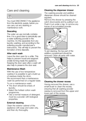 Page 23care and cleaningelectrolux  23
Care and cleaning
You must DISCONNECT the appliance
from the electricity supply, before you
can carry out any cleaning or
maintenance work.
Descaling
The water we use normally contains
lime. It is a good idea to periodically use
a water softening powder in the
machine. Do this separately from any
laundry washing, and according to the
softening powder manufacturers
instructions. This will help to prevent the
formation of lime deposits.
After each wash
Leave the door open...