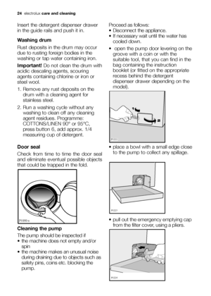 Page 2424electroluxcare and cleaning
Insert the detergent dispenser drawer
in the guide rails and push it in.
Washing drum
Rust deposits in the drum may occur
due to rusting foreign bodies in the
washing or tap water containing iron.
Important! Do not clean the drum with
acidic descaling agents, scouring
agents containing chlorine or iron or
steel wool.
1. Remove any rust deposits on the
drum with a cleaning agent for
stainless steel.
2. Run a washing cycle without any
washing to clean off any cleaning
agent...