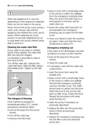 Page 26When the appliance is in use and
depending on the programme selected
there can be hot water in the pump. 
Never remove the pump cover during a
wash cycle, always wait until the
appliance has finished the cycle, and is
empty. When replacing the cover,
ensure it is securely retightened so as
to stop leaks and young children being
able to remove it.
Cleaning the water inlet filter
If your water is very hard or contains
traces of lime deposit, the water inlet
filter may become clogged.
It is therefore a good...