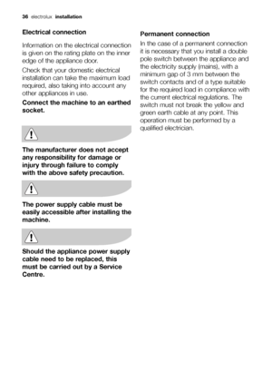 Page 36Electrical connection
Information on the electrical connection
is given on the rating plate on the inner
edge of the appliance door.
Check that your domestic electrical
installation can take the maximum load
required, also taking into account any
other appliances in use.
Connect the machine to an earthed
socket.
The manufacturer does not accept
any responsibility for damage or
injury through failure to comply
with the above safety precaution.
The power supply cable must be
easily accessible after...