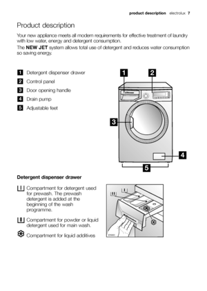 Page 7product description electrolux 7
Product description
Detergent dispenser drawer
Control panel
Door opening handle
Drain pump
Adjustable feet
5
4
3
2
1
Compartment for detergent used
for prewash. The prewash
detergent is added at the
beginning of the wash
programme.
Compartment for powder or liquid
detergent used for main wash.
Compartment for liquid additives 





Detergent dispenser drawer
Your new appliance meets all modern requirements for effective treatment of laundry
with low water,...