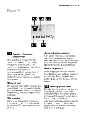 Page 9control panelelectrolux  9
Duration of selected
programme/
After selecting a programme, the
duration is displayed in hours and
minutes (for example 
2.05). The
duration is calculated automatically on
the basis of the maximum
recommended load for each type of
fabric. After the programme has
started, the time remaining is updated
every minute.
/Delayed start
The selected delay set by pressing the
relevant button appears on the display
for a few seconds, then the duration of
the previously selected...