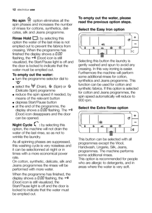 Page 1212electroluxuse
No spinoption eliminates all the
spin phases and increases the number
of rinses for cottons, synthetics, deli-
cates, silk and Jeans programme.
Rinse Hold  :by selecting this
option the water of the last rinse is not
emptied out to prevent the fabrics from
creasing. When the programme has
finished the display shows a 
0.00
flashing, the  (Door) icon is still
visualized, the Start/Pause light is off and
the door is locked to indicate that the
water must be emptied out.
To empty out the...