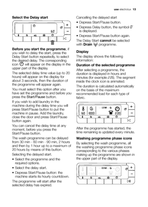 Page 13use electrolux  13
Select the Delay start
Before you start the programme, if
you wish to delay the start, press the
Delay Start button repeatedly, to select
the desired delay. The corresponding
icon will appear on the display in the
upper part of the display.
The selected delay time value (up to 20
hours) will appear on the display for
about 3 seconds, then the duration of
the programme will appear again.
You must select this option after you
have set the programme and before you
press the...